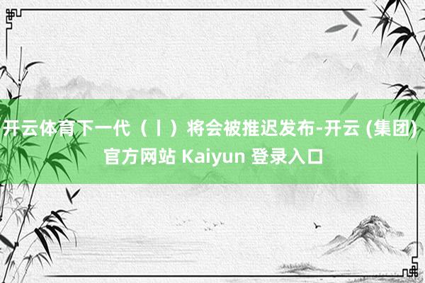 开云体育下一代(丨)将会被推迟发布-开云 (集团) 官方网站 Kaiyun 登录入口