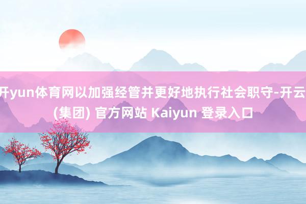开yun体育网以加强经管并更好地执行社会职守-开云 (集团) 官方网站 Kaiyun 登录入口