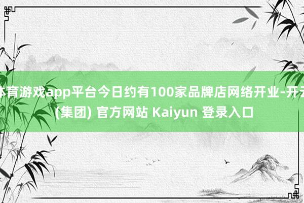 体育游戏app平台今日约有100家品牌店网络开业-开云 (集团) 官方网站 Kaiyun 登录入口