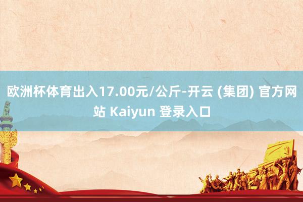欧洲杯体育出入17.00元/公斤-开云 (集团) 官方网站 Kaiyun 登录入口