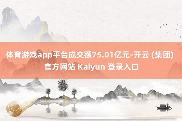 体育游戏app平台成交额75.01亿元-开云 (集团) 官方网站 Kaiyun 登录入口