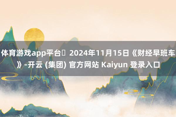体育游戏app平台 2024年11月15日《财经早班车》-开云 (集团) 官方网站 Kaiyun 登录入口