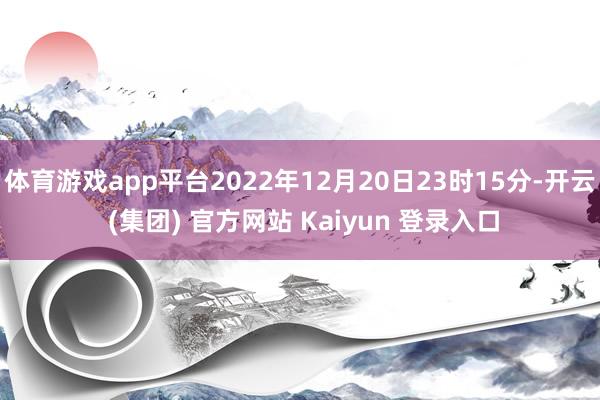 体育游戏app平台2022年12月20日23时15分-开云 (集团) 官方网站 Kaiyun 登录入口