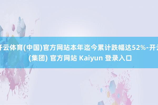 开云体育(中国)官方网站本年迄今累计跌幅达52%-开云 (集团) 官方网站 Kaiyun 登录入口