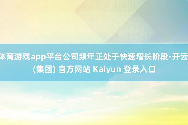 体育游戏app平台公司频年正处于快速增长阶段-开云 (集团) 官方网站 Kaiyun 登录入口