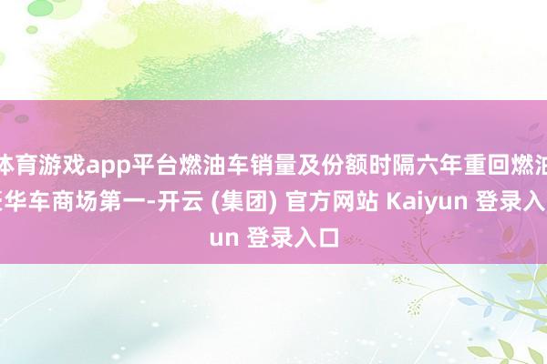 体育游戏app平台燃油车销量及份额时隔六年重回燃油豪华车商场第一-开云 (集团) 官方网站 Kaiyun 登录入口