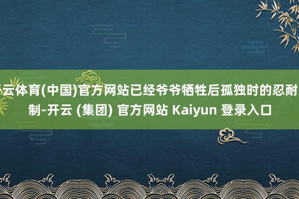 开云体育(中国)官方网站已经爷爷牺牲后孤独时的忍耐克制-开云 (集团) 官方网站 Kaiyun 登录入口